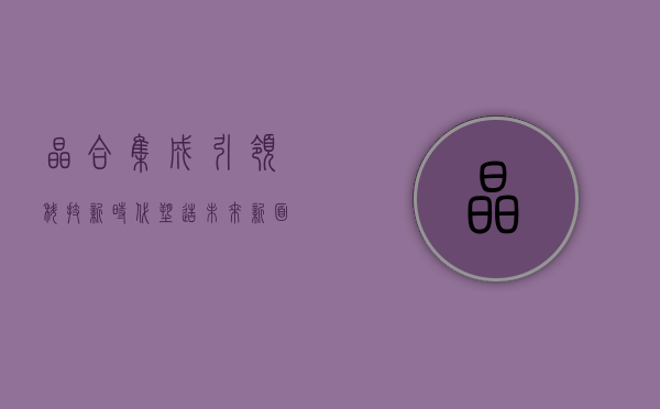 晶合集成，引领科技新时代，塑造未来新面貌