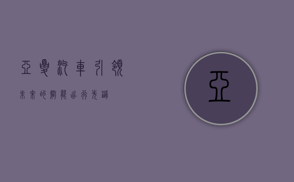 亚夏汽车，引领未来的智能出行先锋