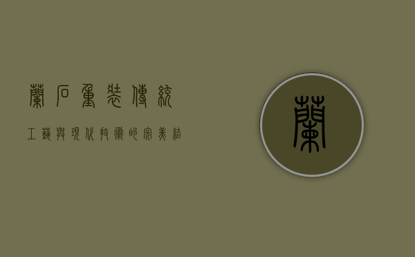 兰石重装,传统工艺与现代技术的完美结合
