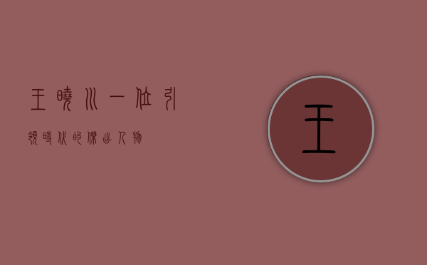 王晓川，一位引领时代的杰出人物