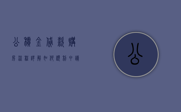 公积金贷款购房流程详解，如何顺利申请公积金贷款？