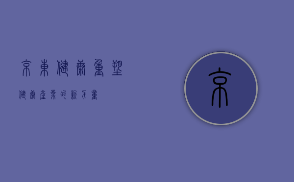京东健康，重塑健康产业的新力量