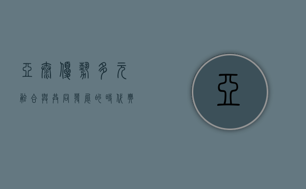 亚太优势，多元融合与共同发展的时代典范