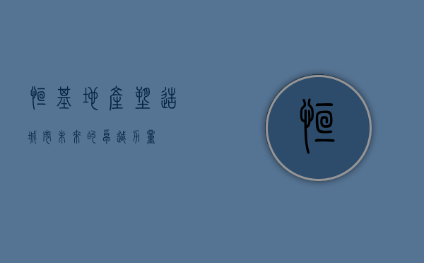 恒基地产，塑造城市未来的卓越力量