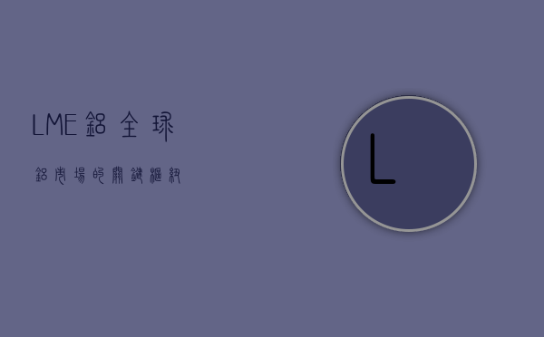 LME铝，全球铝市场的关键枢纽