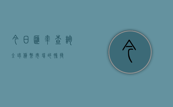 今日汇率查询，全球货币市场的脉搏