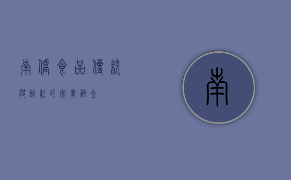 南侨食品,传统与创新的完美融合 南侨食品,传统与创新的完美融合