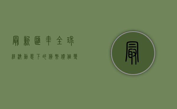 最新汇率，全球经济动态下的货币价值变化