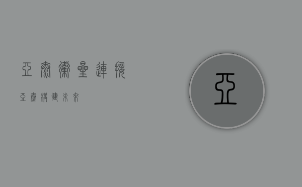 亚太卫星,连接亚太,构建未来