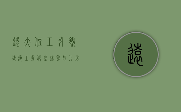 远大住工，引领建筑工业化，塑造美好人居环境