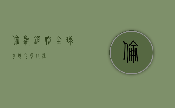 伦敦铜价，全球市场的风向标