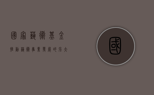 国家艺术基金，推动艺术事业发展的强大引擎