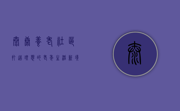 泰康养老社区，打造理想的老年生活新境界
