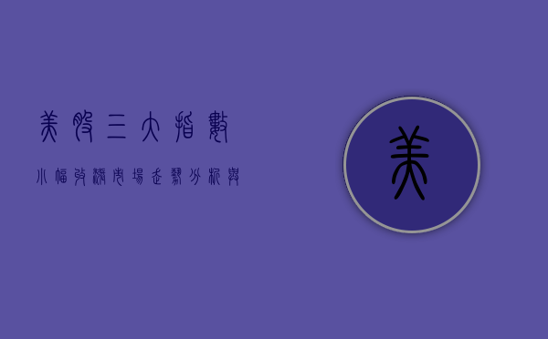 美股三大指数小幅收涨,市场走势分析与展望