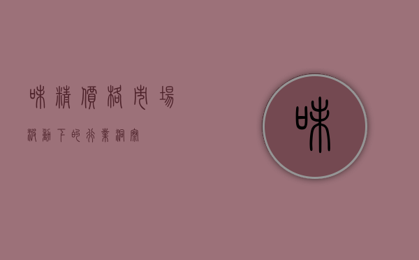 味精价格，市场波动下的行业洞察