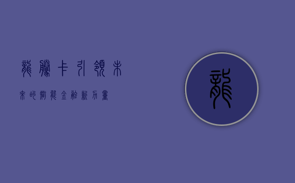 龙腾卡，引领未来的智能金融新力量