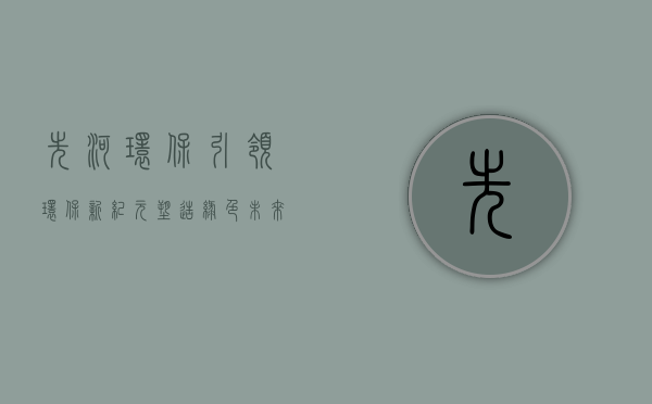 先河环保,引领环保新纪元,塑造绿色未来