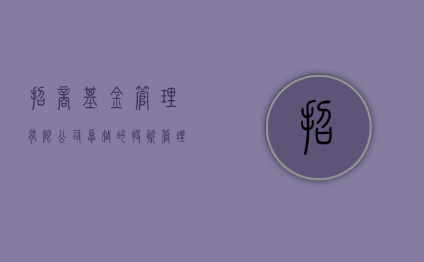 招商基金管理有限公司，卓越的投资管理与服务实践