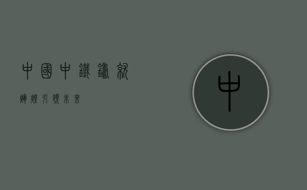 中国中铁，铸就辉煌，引领未来