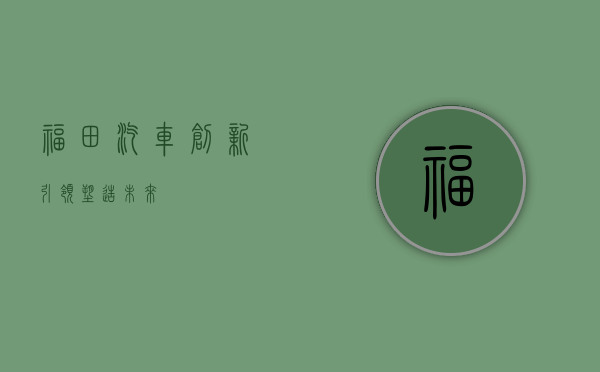 福田汽车，创新引领，塑造未来