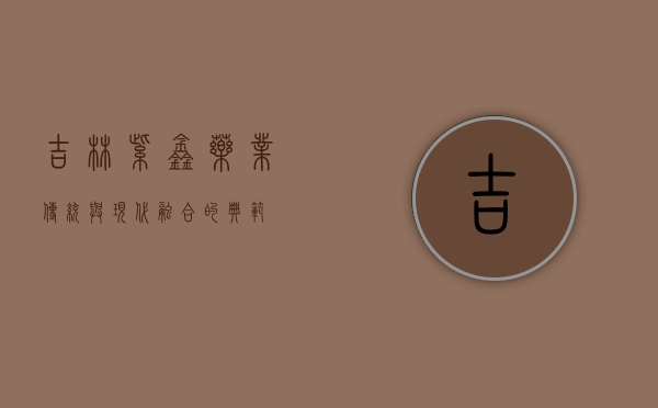 吉林紫鑫药业，传统与现代融合的典范