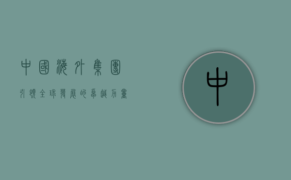 中国海外集团,引领全球发展的卓越力量