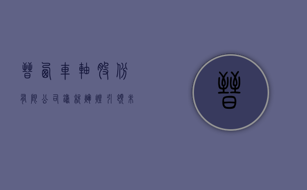 晋西车轴股份有限公司，铸就辉煌，引领未来