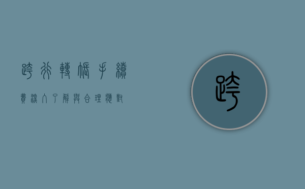 跨行转账手续费，深入了解与合理应对
