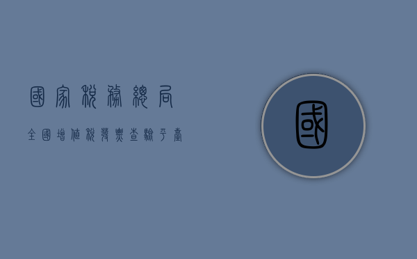 国家税务总局全国增值税发票查验平台，保障税收安全，服务纳税人