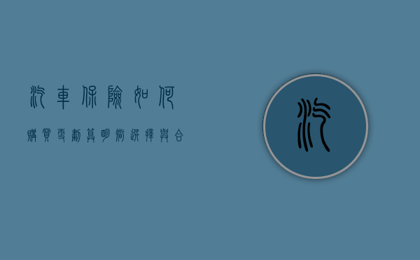 汽车保险如何购买更划算，明智选择与合理搭配