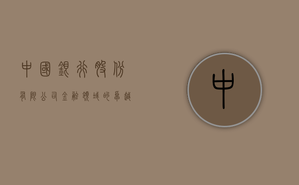 中国银行股份有限公司，金融领域的卓越领航者