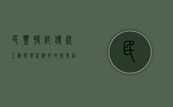 民丰特纸，传统工艺与现代科技的完美结合