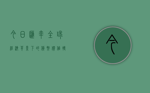 今日汇率,全球经济背景下的货币价值转换