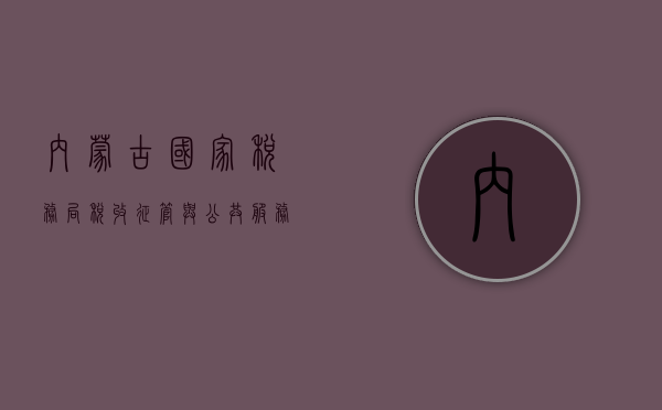 内蒙古国家税务局，税收征管与公共服务的并重实践
