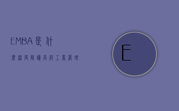 EMBA是什么，深度解读高级工商管理硕士