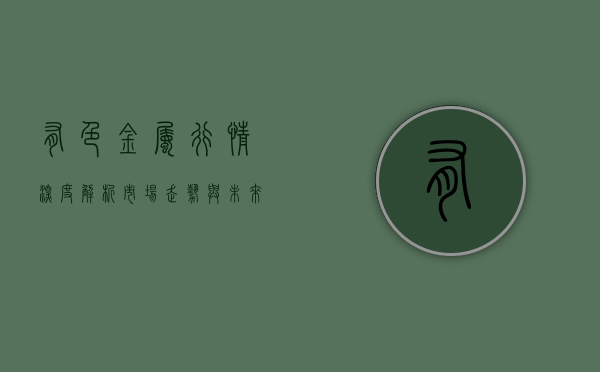 有色金属行情深度解析，市场走势与未来展望