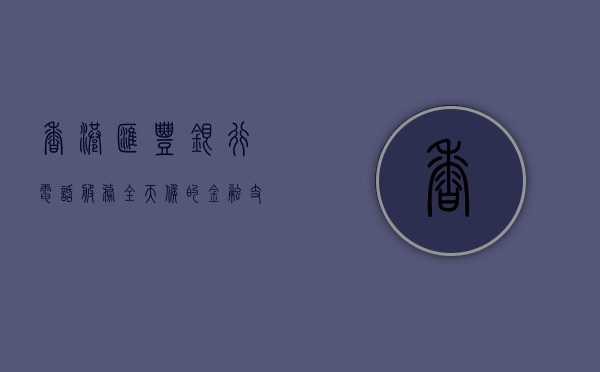 香港汇丰银行电话服务，全天候的金融支持与便捷联系