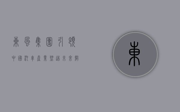 东风集团，引领中国汽车产业，塑造未来智慧出行新篇章