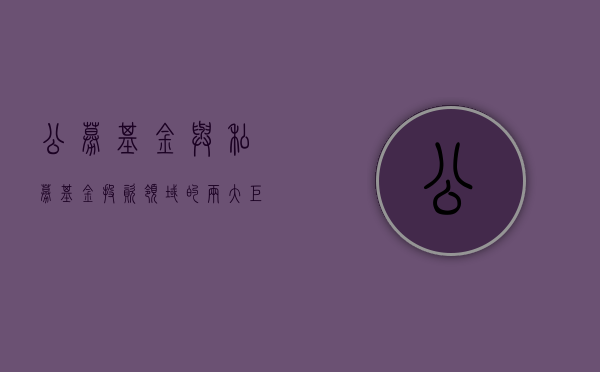 公募基金与私募基金，投资领域的两大巨头