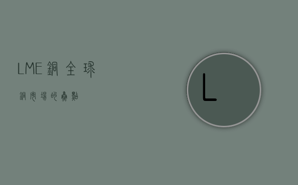 LME铜，全球铜市场的焦点