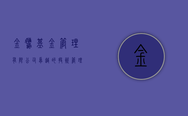 金鹰基金管理有限公司，卓越的投资管理与风险控制实践