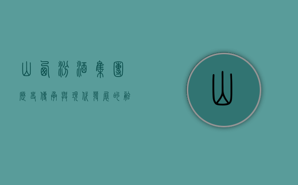 山西汾酒集团，历史传承与现代发展的融合典范