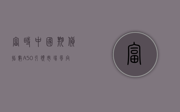 富时中国期货指数A50，引领市场风向标的新篇章