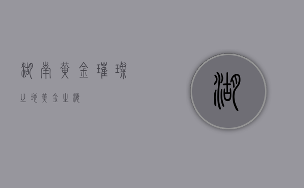 湖南黄金，璀璨之地，黄金之海