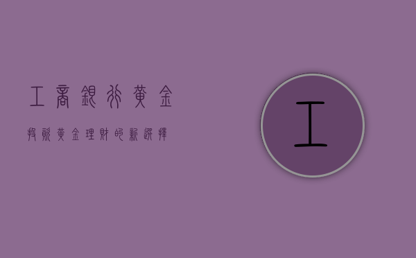 工商银行黄金投资，黄金理财的新选择