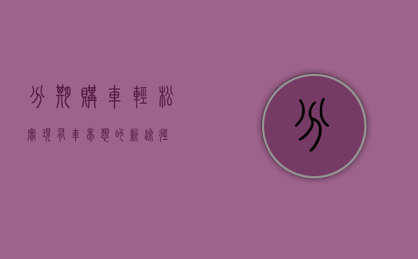 分期购车，轻松实现有车梦想的新途径