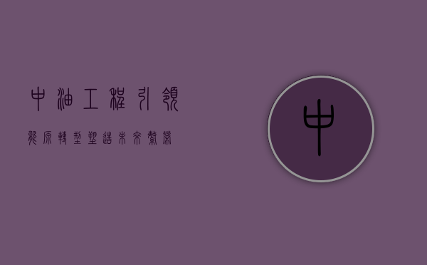 中油工程，引领能源转型，塑造未来繁荣