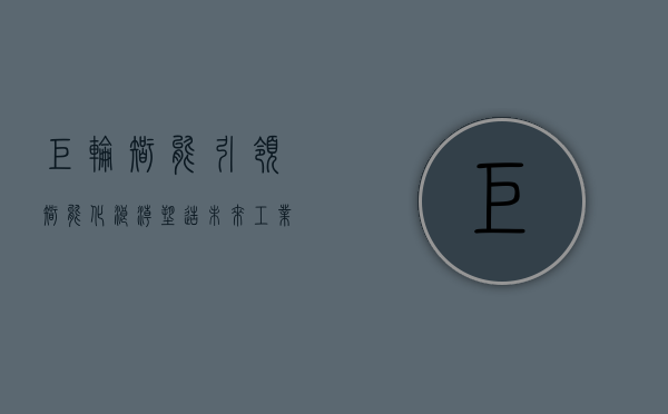 巨轮智能，引领智能化浪潮，塑造未来工业新生态