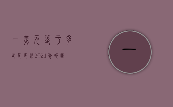 一美元等于多少人民币—2021年的汇率解析