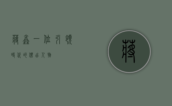 蒋鑫，一位引领时代的杰出人物